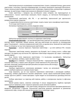Комп’ютери різняться за розмірами та можливостями. Існують суперкомп’ютери, дуже великі 
комп’ютери з тисячами з’єднаних мікропроцесорів, які можуть виконувати надскладні обчислення. 
Також є маленькі комп’ютери, вбудовані в авто, телевізори, стереосистеми, калькулятори та домашні 
прилади. Ці комп’ютери створені для виконання обмеженої кількості завдань. 
Слово комп’ютер є похідним від англійського слова computer, яке перекладається як 
«обчислювач». Сучасні комп’ютери виконують безліч завдань, не пов’язаних безпосередньо з 
математикою. 
Персональний комп’ютер, або ПК, — це комп’ютер, призначений для одночасного 
2 
використання однією людиною. 
Є надзвичайно багато сучасних комп’ютерів. Існують також і різні класифікації комп’ютерів. 
- То які види комп’ютерів ви знаєте? 
Заслухавши відповіді учнів, учитель моделює схему: 
Найчастіше використовують настільні та портативні комп’ю тери. 
Стаціонарний комп'ютер — це звичайний комп’ютер, який має такі складові: системний блок, 
монітор, миша, клавіатура, звукові колонки. Цей вид комп’ютерів ми вивчали на попе редньому 
уроці. Стаціонарний — означає непереносний, який стоїть на одному місці. Зазвичай такі комп’ютери 
більші та потужніші за інші типи персональних комп’ютерів. 
Портативні — означає переносні. Портативні комп’ютери — це легкі мобільні ПК з тонким 
екраном. 
Портативні комп’ютери можуть працювати від батарей, тож їх можна вз яти з собою куди 
завгодно. На відміну від настільних ПК, портативні комп’ютери поєднують ЦП, екран і клавіатуру в 
одному корпусі. 
Існує багато типів переносних комп’ютерів, і їх по-різному класифікують. Найчастіше 
виділяють ноутбуки, нетбуки, ігрові ноутбуки тощо. 
Ноутбук (англ. notebook — блокнот, блокнотний ПК) — портативний персо- 
нальний комп’ютер, у корпусі якого об’єднані типові компоненти ПК, вклю чаючи 
дисплей, клавіатуру і вказівний пристрій (звичайно сенсорна панель або тачпад), а 
також акумуляторні батареї. 
Ноутбуки відрізняються невеликими розмірами і вагою, час автономної 
роботи ноутбуків варіюється в межах кількох годин. 
Іноді вважають, що всі інші варіанти портативних комп’ютерів є різновидом ноутбука. 
Наприклад, нетбуки відрізняються малими габаритами і вагою. Однак маленький розмір екрана 
знижує зручність роботи з таким пристроєм. У деякі моделі не встановлюється дисковод оптичних 
дисків. 
Нетбуки орієнтовані на перегляд веб-сторінок, роботу з електронною поштою та офісними 
програмами. 
Малий розмір екрана, невелика клавіатура й низька продуктив ність подібних пристроїв 
компенсується помірною ціною і відносно тривалим часом автономної роботи. 
Планшетні комп'ютери — клас комп’ютерів, обладнаних планшетним пристроєм рукописного 
введення, об’єднаним з екраном. Планшетний комп’ютер дозволяє працювати за допомогою 
спеціального пера, стилуса або пальців без використання клавіатури і миші. 
 