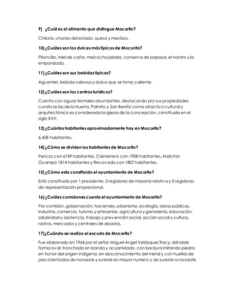 9) ¿Cuál es el alimento que distingue Mocorito? 
Chilorio, chorizo del estado, queso y mestizos. 
10) ¿Cuáles son los dulces más típicos de Mocorito? 
Piloncillo, miel de caña, melcocha jalada, conserva de papaya, el norato y la 
empanizada. 
11) ¿Cuáles son sus bebidas típicas? 
Aguamiel, bebida sabrosa y dulce que se toma caliente. 
12) ¿Cuáles son los centros turísticos? 
Cuenta con aguas termales abundantes, destacando pro sus propiedades 
curativas las de la Huerta, Palmito y San Benito como atractivo cultural y 
arquitectónico es considerada la iglesia de la concepción, constituida en el 
siglo XVI I. 
13) ¿Cuántos habitantes aproximadamente hay en Mocorito? 
6,458 habitantes. 
14) ¿Cómo se dividen los habitantes de Mocorito? 
Pericos con 6749 habitantes, Caimanero con 1908 habitantes, Melchor 
Ocampo 1814 habitantes y Recovedo con 1807 habitantes. 
15) ¿Cómo esta constituido el ayuntamiento de Mocorito? 
Está constituido por 1 presidente, 5 regidores de mayoría relativa y 5 regidores 
de representación proporcional. 
16) ¿Cuáles comisiones cuenta el ayuntamiento de Mocorito? 
Por comisión, gobernación, hacienda, urbanismo, ecología, obras públicas, 
industria, comercio, turismo y artesanías, agricultura y ganadería, educación, 
salubridad y asistencia, trabajo y prevención social, acción social y cultura, 
rastros, mercados y centrales de abastos. 
17)¿Cuándo se realizo el escudo de Mocorito? 
Fue elaborado en 1964 por el señor Miguel Angel Velázquez Tracy, dándole 
forma oval, tronchado en banda y acuartelado, con bordura imitando piedra 
en honor del origen indígena, en desconocimiento del metal y con huellas de 
pies orientadas de noroeste y sureste en mayor numero y de sureste a noroeste 
 