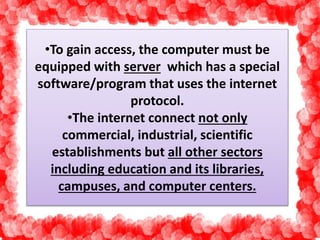 •To gain access, the computer must be 
equipped with server which has a special 
software/program that uses the internet 
protocol. 
•The internet connect not only 
commercial, industrial, scientific 
establishments but all other sectors 
including education and its libraries, 
campuses, and computer centers. 
 