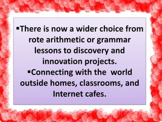 There is now a wider choice from 
rote arithmetic or grammar 
lessons to discovery and 
innovation projects. 
Connecting with the world 
outside homes, classrooms, and 
Internet cafes. 
 