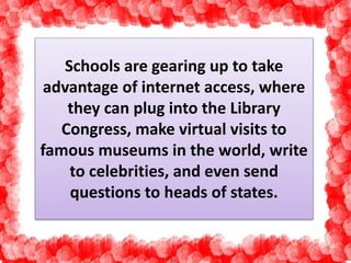 Schools are gearing up to take 
advantage of internet access, where 
they can plug into the Library 
Congress, make virtual visits to 
famous museums in the world, write 
to celebrities, and even send 
questions to heads of states. 
 
