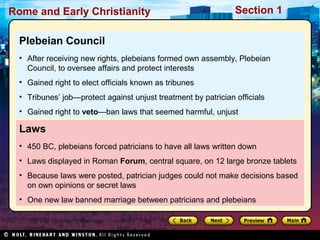 Rome and Early Christianity Section 1 
Plebeian Council 
• After receiving new rights, plebeians formed own assembly, Plebeian 
Council, to oversee affairs and protect interests 
• Gained right to elect officials known as tribunes 
• Tribunes’ job—protect against unjust treatment by patrician officials 
• Gained right to veto—ban laws that seemed harmful, unjust 
Laws 
• 450 BC, plebeians forced patricians to have all laws written down 
• Laws displayed in Roman Forum, central square, on 12 large bronze tablets 
• Because laws were posted, patrician judges could not make decisions based 
on own opinions or secret laws 
• One new law banned marriage between patricians and plebeians 
 