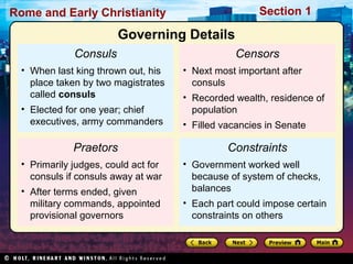 Rome and Early Christianity Section 1 
Consuls 
Governing Details 
• When last king thrown out, his 
place taken by two magistrates 
called consuls 
• Elected for one year; chief 
executives, army commanders 
Praetors 
• Primarily judges, could act for 
consuls if consuls away at war 
• After terms ended, given 
military commands, appointed 
provisional governors 
Censors 
• Next most important after 
consuls 
• Recorded wealth, residence of 
population 
• Filled vacancies in Senate 
Constraints 
• Government worked well 
because of system of checks, 
balances 
• Each part could impose certain 
constraints on others 
 