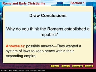 Rome and Early Christianity Section 1 
Draw Conclusions 
Why do you think the Romans established a 
republic? 
Answer(s): possible answer—They wanted a 
system of laws to keep peace within their 
expanding empire. 
 