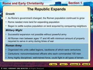 Rome and Early Christianity Section 1 
The Republic Expands 
Growth 
• As Rome’s government changed, the Roman population continued to grow 
• Rome needed more land for expanding population 
• Began to settle surplus population on land acquired by conquering neighbors 
Military Might 
• Successful expansion not possible without powerful army 
• All Roman men between ages 17 and 46 with minimum amount of property 
required to serve in army during times of war 
Roman Army 
• Organized into units called legions, backbone of which were centurions 
• Centurions: noncommissioned officers who each commanded 100 men 
• Army highly disciplined, well-trained force, could fight in all types of terrain 
 