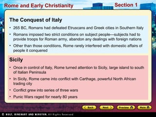Rome and Early Christianity Section 1 
The Conquest of Italy 
• 265 BC, Romans had defeated Etruscans and Greek cities in Southern Italy 
• Romans imposed two strict conditions on subject people—subjects had to 
provide troops for Roman army, abandon any dealings with foreign nations 
• Other than those conditions, Rome rarely interfered with domestic affairs of 
people it conquered 
Sicily 
• Once in control of Italy, Rome turned attention to Sicily, large island to south 
of Italian Peninsula 
• In Sicily, Rome came into conflict with Carthage, powerful North African 
trading city 
• Conflict grew into series of three wars 
• Punic Wars raged for nearly 80 years 
 