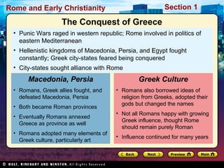 Rome and Early Christianity Section 1 
The Conquest of Greece 
• Punic Wars raged in western republic; Rome involved in politics of 
eastern Mediterranean 
• Hellenistic kingdoms of Macedonia, Persia, and Egypt fought 
constantly; Greek city-states feared being conquered 
• City-states sought alliance with Rome 
Macedonia, Persia 
• Romans, Greek allies fought, and 
defeated Macedonia, Persia 
• Both became Roman provinces 
• Eventually Romans annexed 
Greece as province as well 
• Romans adopted many elements of 
Greek culture, particularly art 
Greek Culture 
• Romans also borrowed ideas of 
religion from Greeks, adopted their 
gods but changed the names 
• Not all Romans happy with growing 
Greek influence, thought Rome 
should remain purely Roman 
• Influence continued for many years 
 