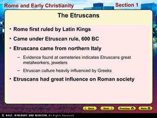 Rome and Early Christianity Section 1 
The Etruscans 
• Rome first ruled by Latin Kings 
• Came under Etruscan rule, 600 BC 
• Etruscans came from northern Italy 
– Evidence found at cemeteries indicates Etruscans great 
metalworkers, jewelers 
– Etruscan culture heavily influenced by Greeks 
• Etruscans had great influence on Roman society 
 