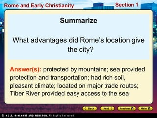 Rome and Early Christianity Section 1 
Summarize 
What advantages did Rome’s location give 
the city? 
Answer(s): protected by mountains; sea provided 
protection and transportation; had rich soil, 
pleasant climate; located on major trade routes; 
Tiber River provided easy access to the sea 
 