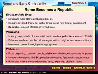 Rome and Early Christianity Section 1 
Rome Becomes a Republic 
Etruscan Rule Ends 
• Etruscans ruled Rome until about 509 BC 
• Romans revolted, threw out last of kings, setup new type of government 
• Republic—elected officials governed state 
Patricians 
• In early days, heads of a few aristocratic families, patricians, elected officials 
• Patrician families controlled all society—politics, religion, economics, military 
• Maintained power through patronage system 
Plebeians 
• From beginning, common people, plebeians, challenged patricians for power 
• Invaders threatened 494 BC; plebeians refused to fight until changes made 
• Patricians knew they would have no army, expanded plebeian rights 
 