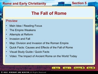 Rome and Early Christianity Section 5 
The Fall of Rome 
Preview 
• Main Idea / Reading Focus 
• The Empire Weakens 
• Attempts at Reform 
• Invasion and Fall 
• Map: Division and Invasion of the Roman Empire 
• Quick Facts: Causes and Effects of the Fall of Rome 
• Visual Study Guide / Quick Facts 
• Video: The Impact of Ancient Rome on the World Today 
 