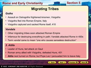 Rome and Early Christianity Section 5 
Migrating Tribes 
Goths 
• Assault on Ostrogoths frightened kinsmen, Visigoths 
• Visigoths fled into Roman Empire, Italy 
• Visigoths captured and sacked Rome itself, 410 
Vandals 
• Other migrating tribes soon attacked Roman Empire 
• Infamous for destroying everything in path; Vandals attacked Rome in 450s 
• Term vandal came to mean “one who causes senseless destruction” 
3. Attila 
• Leader of Huns, led attack on Gaul 
• Roman army allied with Visigoths, defeated Huns, 451 
• Attila next turned on Rome; but Pope Leo I persuaded him to leave Italy 
 
