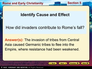 Rome and Early Christianity Section 5 
Identify Cause and Effect 
How did invaders contribute to Rome’s fall? 
Answer(s): The invasion of tribes from Central 
Asia caused Germanic tribes to flee into the 
Empire, where resistance had been weakened. 
 