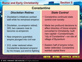 Rome and Early Christianity Section 5 
State Control 
Constantine 
• Constantine continued state 
control over society 
• Made two profound decisions to 
affect direction of future empire: 
converted to Christianity; built 
new capital—Constantinople, 
“city of Constantine”—on site of 
village of Byzantium 
• Eastern half of empire richer, 
better defended; Constantine 
wanted capital there 
Diocletian Retires 
• Diocletian’s initiatives worked 
well while he remained emperor 
• Diocletian, co-emperor retired, 
305; two caesars rose to 
become co-emperors 
• New emperors quarreled; 
empire plunged into civil war 
• 312, order restored when 
Constantine declared emperor 
by his troops; put end to fighting 
 