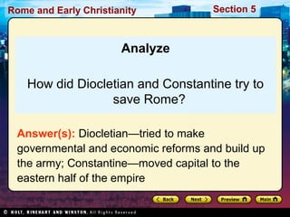 Rome and Early Christianity Section 5 
Analyze 
How did Diocletian and Constantine try to 
save Rome? 
Answer(s): Diocletian—tried to make 
governmental and economic reforms and build up 
the army; Constantine—moved capital to the 
eastern half of the empire 
 