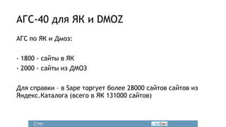 АГС-40 для ЯК и DMOZ 
АГС по ЯК и Дмоз: 
! 
- 1800 - сайты в ЯК 
- 2000 - сайты из ДМОЗ 
! 
Для справки – в Sape торгует более 28000 сайтов сайтов из 
Яндекс.Каталога (всего в ЯК 131000 сайтов) 
 