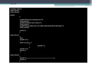 Program example: Functions with no arguments and no return 
value 
#include<stdio.h> 
cetak_line1(); 
cetak_line2(); 
main() 
{ 
printf("Welcome to function in C"); 
cetak_line1(); 
printf("Function easy to learn."); 
cetak_line1(); 
printf("Please make sure you really understand about this topic."); 
cetak_line2(); 
return 0; 
} 
cetak_line1() 
{ 
int i; 
printf("n"); 
for(i=0;i<30;i++) 
{ 
printf("-"); 
} 
printf("n"); 
return 0; 
} 
cetak_line2() 
{ 
printf("n--------------------------------------------------------"); 
return 0; 
} 
 