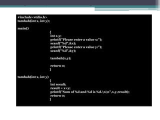 Program example: Functions with arguments and no return value 
#include<stdio.h> 
tambah(int x, int y); 
main() 
{ 
int x,y; 
printf("Please enter a value x:"); 
scanf("%d",&x); 
printf("Please enter a value y:"); 
scanf("%d",&y); 
tambah(x,y); 
return 0; 
} 
tambah(int x, int y) 
{ 
int result; 
result = x+y; 
printf("Sum of %d and %d is %d.nn",x,y,result); 
return 0; 
} 
 
