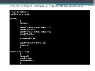 Program example: Functions with arguments and return value 
#include<stdio.h> 
tambah(int x, int y); 
main() 
{ 
int x,y,z; 
printf("Please enter a value x:"); 
scanf("%d",&x); 
printf("Please enter a value y:"); 
scanf("%d",&y); 
z = tambah(x,y); 
printf("Result %d.nn",z); 
return 0; 
} 
tambah(int x, int y) 
{ 
int result; 
result = x+y; 
return(result); 
} 
 