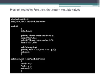 Program example: Functions that return multiple values 
#include<stdio.h> 
calc(int x, int y, int *add, int *sub); 
main() 
{ 
int a,b,p,q; 
printf("Please enter a value a:"); 
scanf("%d",&a); 
printf("Please enter a value b:"); 
scanf("%d",&b); 
calc(a,b,&p,&q); 
printf("Sum = %d, Sub = %d",p,q); 
return 0; 
} 
calc(int x, int y, int *add, int *sub) 
{ 
*add = x+y; 
*sub = x-y; 
return (0); 
} 
