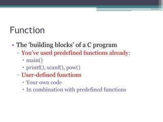 Function 
• The ‘building blocks’ of a C program 
▫ You’ve used predefined functions already: 
 main() 
 printf(), scanf(), pow() 
▫ User-defined functions 
 Your own code 
 In combination with predefined functions 
 