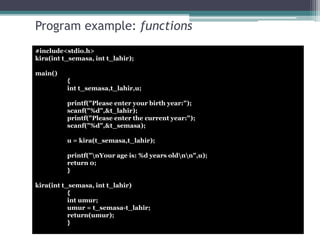 Program example: functions 
#include<stdio.h> 
kira(int t_semasa, int t_lahir); 
main() 
{ 
int t_semasa,t_lahir,u; 
printf("Please enter your birth year:"); 
scanf("%d",&t_lahir); 
printf("Please enter the current year:"); 
scanf("%d",&t_semasa); 
u = kira(t_semasa,t_lahir); 
printf("nYour age is: %d years oldnn",u); 
return 0; 
} 
kira(int t_semasa, int t_lahir) 
{ 
int umur; 
umur = t_semasa-t_lahir; 
return(umur); 
} 
 