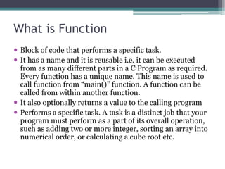 What is Function 
 Block of code that performs a specific task. 
 It has a name and it is reusable i.e. it can be executed 
from as many different parts in a C Program as required. 
Every function has a unique name. This name is used to 
call function from “main()” function. A function can be 
called from within another function. 
 It also optionally returns a value to the calling program 
 Performs a specific task. A task is a distinct job that your 
program must perform as a part of its overall operation, 
such as adding two or more integer, sorting an array into 
numerical order, or calculating a cube root etc. 
 