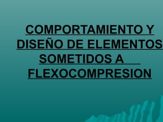 COMPORTAMIENTO Y 
DISEÑO DE ELEMENTOS 
SOMETIDOS A 
FLEXOCOMPRESION 
 