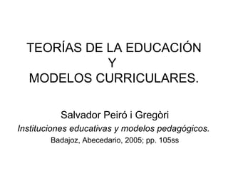 TEORÍAS DE LA EDUCACIÓN 
Y 
MODELOS CURRICULARES. 
Salvador Peiró i Gregòri 
Instituciones educativas y modelos pedagógicos. 
Badajoz, Abecedario, 2005; pp. 105ss 
 