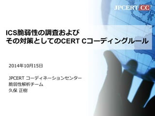 ICS脆弱性の調査および 
その対策としてのCERT Cコーディングルール 
2014年10月15日 
JPCERT コーディネーションセンター 
脆弱性解析チーム 
久保正樹 
 