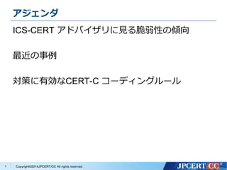 アジェンダ 
ICS-CERT アドバイザリに見る脆弱性の傾向 
最近の事例 
対策に有効なCERT-C コーディングルール 
Copyright©2014JPCERT/CC All rights reserved. 
1 
 