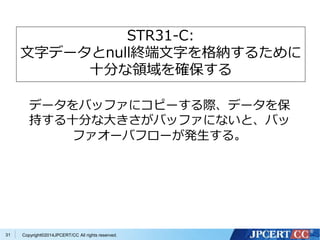 Copyright©2 31 014JPCERT/CC All rights reserved. 
STR31-C: 
文字データとnull終端文字を格納するために 
十分な領域を確保する 
データをバッファにコピーする際、データを保 
持する十分な大きさがバッファにないと、バッ 
ファオーバフローが発生する。 
 