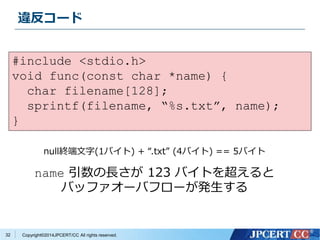 違反コード 
Copyright©2014JPCERT/CC All rights reserved. 
32 
#include <stdio.h> 
void func(const char *name) { 
char filename[128]; 
sprintf(filename, “%s.txt”, name); 
} 
null終端文字(1バイト) + “.txt” (4バイト) == 5バイト 
name 引数の長さが123 バイトを超えると 
バッファオーバフローが発生する 
 