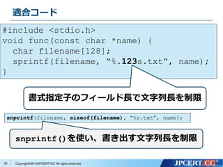 適合コード 
#include <stdio.h> 
void func(const char *name) { 
Copyright©2014JPCERT/CC All rights reserved. 
33 
char filename[128]; 
sprintf(filename, “%.123s.txt”, name); 
} 
書式指定子のフィールド長で文字列長を制限 
snprintf(filename, sizeof(filename), “%s.txt”, name); 
snprintf()を使い、書き出す文字列長を制限 
 