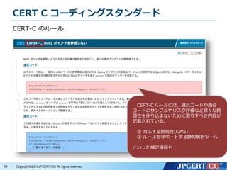 CERT C コーディングスタンダード 
CERT-C のルール 
Copyright©2014JPCERT/CC All rights reserved. 
35 
CERT-C ルールには、違反コードや適合 
コードのサンプルやリスク評価など様々な脆 
弱性を作り込まないために遵守すべき内容が 
記載されている。 
① 対応する脆弱性(CWE) 
② ルールをサポートする静的解析ツール 
といった補足情報も 
 