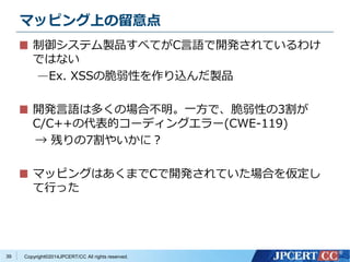 マッピング上の留意点 
制御システム製品すべてがC言語で開発されているわけ 
ではない 
—Ex. XSSの脆弱性を作り込んだ製品 
開発言語は多くの場合不明。一方で、脆弱性の3割が 
C/C++の代表的コーディングエラー(CWE-119) 
→ 残りの7割やいかに？ 
マッピングはあくまでCで開発されていた場合を仮定し 
て行った 
Copyright©2014JPCERT/CC All rights reserved. 
39 
 