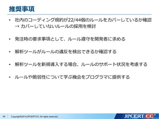推奨事項 
• 社内のコーディング規約が22/44個のルールをカバーしているか確認 
→ カバーしていないルールの採用を検討 
• 発注時の要求事項として、ルール遵守を開発者に求める 
• 解析ツールがルールの違反を検出できるか確認する 
• 解析ツールを新規導入する場合、ルールのサポート状況を考慮する 
• ルールや脆弱性について学ぶ機会をプログラマに提供する 
Copyright©2014JPCERT/CC All rights reserved. 
48 
 