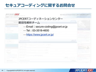 セキュアコーディングに関するお問合せ 
Copyright©2014JPCERT/CC All rights reserved. 
49 
JPCERTコーディネーションセンター 
脆弱性解析チーム 
—Email：secure-coding@jpcert.or.jp 
—Tel：03-3518-4600 
— https://www.jpcert.or.jp/ 
 