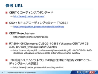 参考URL 
CERT C コーディングスタンダード 
— https://www.jpcert.or.jp/sc-rules/ 
C/C++ セキュアコーディングセミナー「ROSE」 
— https://www.jpcert.or.jp/research/materials.html#rose 
CERT Rosecheckers 
— http://rosecheckers.sourceforge.net/ 
R7-2014-06 Disclosure: CVE-2014-3888 Yokogawa CENTUM CS 
3000 BKFSim_vhfd.exe Buffer Overflow 
— https://community.rapid7.com/community/metasploit/blog/2014/07/07/r7-2014-06- 
disclosure-yokogawa-centum-cs-3000-bkfsimvhfdexe-buffer-overflow 
『制御用システムソフトウェアの脆弱性対策に有効なCERT C コー 
ディングルールの調査』 
— https://www.jpcert.or.jp/research/ics-codingrule.html 
Copyright©2014JPCERT/CC All rights reserved. 
50 
 