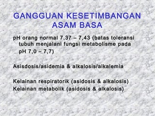 GANGGUAN KESETIMBANGAN 
ASAM BASA 
pH orang normal 7,37 – 7,43 (batas toleransi 
tubuh menjalani fungsi metabolisme pada 
pH 7,0 – 7,7) 
Asisdosis/asidemia & alkalosis/alkalemia 
Kelainan respiratorik (asidosis & alkalosis) 
Kelainan metabolik (asidosis & alkalosis) 
 