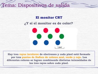 Tema: Dispositivos de salida 
El monitor CRT 
¿Y si el monitor es de color? 
Hay tres rayos incoloros de electrones y cada pixel está formado 
por tres puntos de fósforo de colores azul, verde y rojo. Los 
diferentes colores se logran combinando distintas intensidades de 
los tres rayos sobre cada pixel. 
 