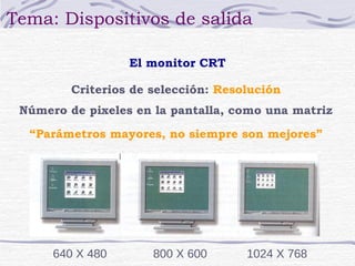 Tema: Dispositivos de salida 
El monitor CRT 
Criterios de selección: Resolución 
Número de pixeles en la pantalla, como una matriz 
“Parámetros mayores, no siempre son mejores” 
640 X 480 800 X 600 1024 X 768 
 
