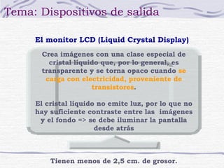 Tema: Dispositivos de salida 
El monitor LCD (Liquid Crystal Display) 
Crea imágenes con una clase especial de 
cristal líquido que, por lo general, es 
transparente y se torna opaco cuando se 
carga con electricidad, proveniente de 
transistores. 
El cristal líquido no emite luz, por lo que no 
hay suficiente contraste entre las imágenes 
y el fondo => se debe iluminar la pantalla 
desde atrás 
Tienen menos de 2,5 cm. de grosor. 
 