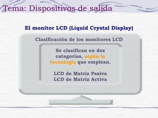 Tema: Dispositivos de salida 
El monitor LCD (Liquid Crystal Display) 
Clasificación de los monitores LCD 
Se clasifican en dos 
categorías, según la 
tecnología que emplean. 
LCD de Matriz Pasiva 
LCD de Matriz Activa 
 