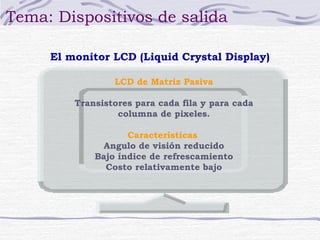 Tema: Dispositivos de salida 
El monitor LCD (Liquid Crystal Display) 
LCD de Matriz Pasiva 
Transistores para cada fila y para cada 
columna de pixeles. 
Características 
Angulo de visión reducido 
Bajo índice de refrescamiento 
Costo relativamente bajo 
 