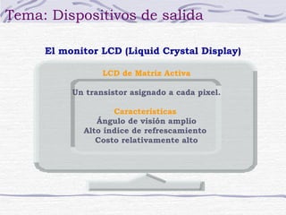 Tema: Dispositivos de salida 
El monitor LCD (Liquid Crystal Display) 
LCD de Matriz Activa 
Un transistor asignado a cada pixel. 
Características 
Ángulo de visión amplio 
Alto índice de refrescamiento 
Costo relativamente alto 
 