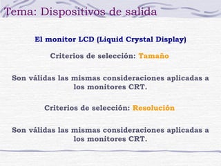Tema: Dispositivos de salida 
El monitor LCD (Liquid Crystal Display) 
Criterios de selección: Tamaño 
Son válidas las mismas consideraciones aplicadas a 
los monitores CRT. 
Criterios de selección: Resolución 
Son válidas las mismas consideraciones aplicadas a 
los monitores CRT. 
 