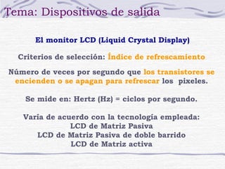 Tema: Dispositivos de salida 
El monitor LCD (Liquid Crystal Display) 
Criterios de selección: Índice de refrescamiento 
Número de veces por segundo que los transistores se 
encienden o se apagan para refrescar los pixeles. 
Se mide en: Hertz (Hz) = ciclos por segundo. 
Varía de acuerdo con la tecnología empleada: 
LCD de Matriz Pasiva 
LCD de Matriz Pasiva de doble barrido 
LCD de Matriz activa 
 