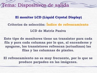 Tema: Dispositivos de salida 
El monitor LCD (Liquid Crystal Display) 
Criterios de selección: Índice de refrescamiento 
LCD de Matriz Pasiva 
Este tipo de monitores tiene un transistor para cada 
fila y para cada columna por lo que, al encenderse y 
apagarse, los transistores refrescan (actualizan) las 
filas y las columnas de pixeles. 
El refrescamiento no es muy frecuente, por lo que se 
produce parpadeo en las imágenes. 
 