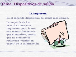 Tema: Dispositivos de salida 
La impresora 
Es el segundo dispositivo de salida más común. 
La mayoría de los 
usuarios tiene una 
impresora, pero la usa 
con menor frecuencia 
que el monitor, puesto 
que no siempre se 
requieren “copias en 
papel” de la información. 
 